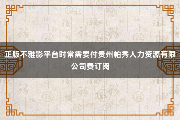 正版不雅影平台时常需要付贵州帕秀人力资源有限公司费订阅