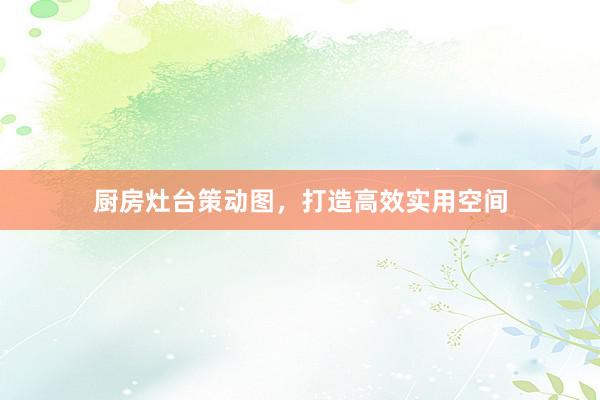 厨房灶台策动图，打造高效实用空间